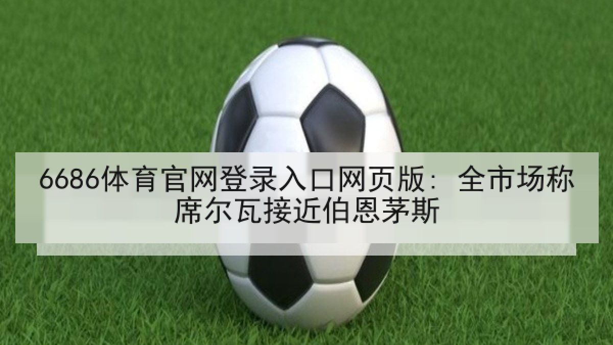 6686体育官网登录入口网页版: 全市场称席尔瓦接近伯恩茅斯 6686体育官网登录入口网页版: 全市场称席尔瓦接近伯恩茅斯